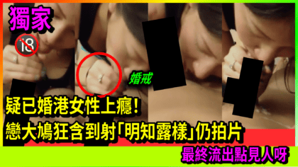 142 cover 【最新】疑已婚港女性上癮！ 戀大鳩狂含到射「明知露樣」仍拍片 最終流出點見人呀