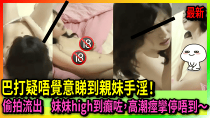 224 cover 【健康推介】巴打疑唔覺意睇到親妹手淫！偷拍流出 妹妹high到癲咗，高潮痙攣停唔到～