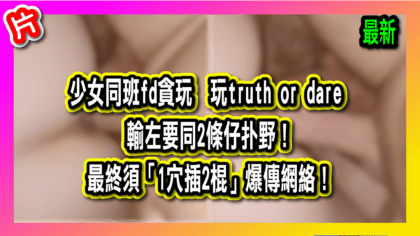159 cover 少女同班fd貪玩 玩truth or dare 輸左要同2條仔扑野！ 最終須「1穴插2棍」爆傳網絡！_工作區域 1