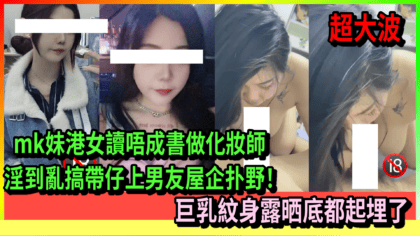 182 cover mk妹港女讀唔成書做化妝師 淫到亂搞帶仔上男友屋企扑野！ 巨乳紋身露晒底都起埋了