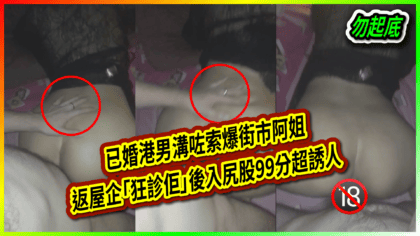 131 cover 已婚港男溝咗索爆街市阿姐 返屋企「狂診佢」後入尻股99分超誘人