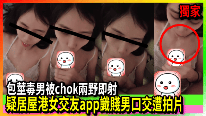 45 cover 疑居屋港女交友app識賤男口交遭拍片 包莖毒男被chok兩野即射